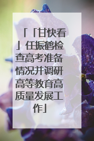 「甘快看」任振鹤检查高考准备情况并调研高等教育高质量发展工作