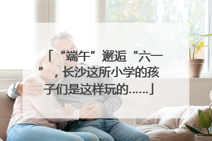 “端午”邂逅“六一”，长沙这所小学的孩子们是这样玩的……