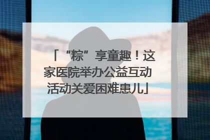 “粽”享童趣！这家医院举办公益互动活动关爱困难患儿