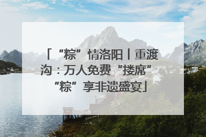 “粽”情洛阳丨重渡沟：万人免费“搂席” “粽”享非遗盛宴