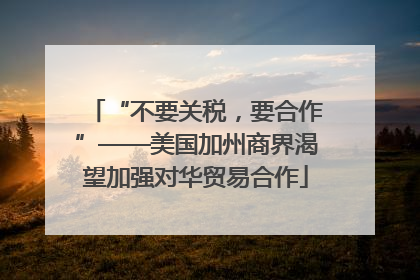 “不要关税，要合作”——美国加州商界渴望加强对华贸易合作