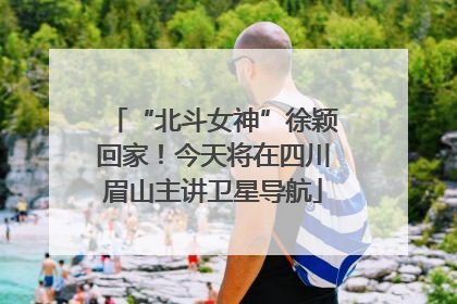 “北斗女神”徐颖回家！今天将在四川眉山主讲卫星导航