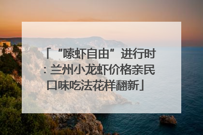 “嗦虾自由”进行时：兰州小龙虾价格亲民口味吃法花样翻新