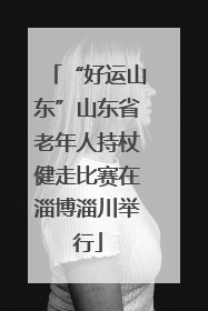 “好运山东”山东省老年人持杖健走比赛在淄博淄川举行