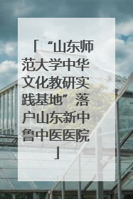 “山东师范大学中华文化教研实践基地”落户山东新中鲁中医医院