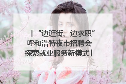 “边逛街、边求职” 呼和浩特夜市招聘会探索就业服务新模式