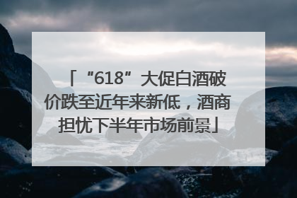 “618”大促白酒破价跌至近年来新低，酒商担忧下半年市场前景