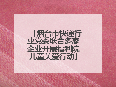 烟台市快递行业党委联合多家企业开展福利院儿童关爱行动