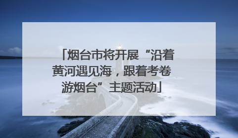 烟台市将开展“沿着黄河遇见海，跟着考卷游烟台”主题活动