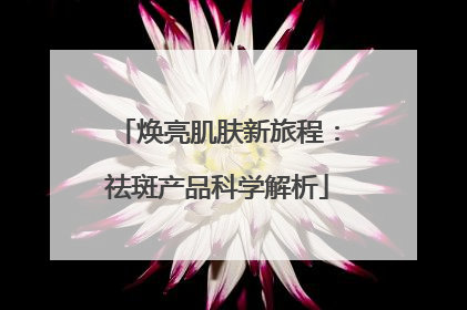 焕亮肌肤新旅程：祛斑产品科学解析