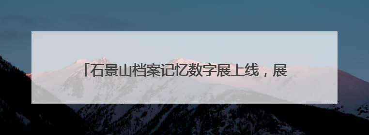 石景山档案记忆数字展上线，展示全区历史人文与蝶变复兴历程