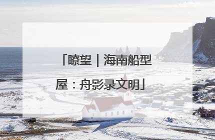 瞭望｜海南船型屋：舟影录文明