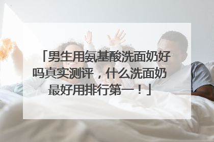 男生用氨基酸洗面奶好吗真实测评，什么洗面奶最好用排行第一！