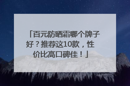 百元防晒霜哪个牌子好？推荐这10款，性价比高口碑佳！