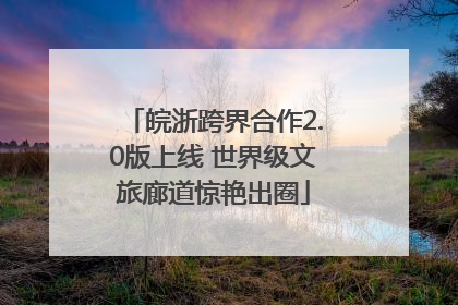 皖浙跨界合作2.0版上线 世界级文旅廊道惊艳出圈