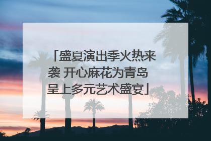 盛夏演出季火热来袭 开心麻花为青岛呈上多元艺术盛宴