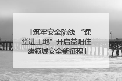 筑牢安全防线 “课堂进工地”开启益阳住建领域安全新征程