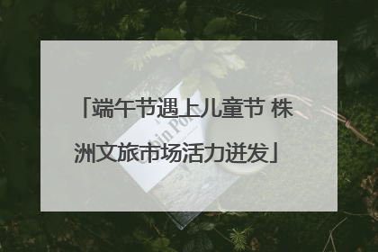 端午节遇上儿童节 株洲文旅市场活力迸发