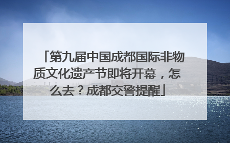 第九届中国成都国际非物质文化遗产节即将开幕，怎么去？成都交警提醒