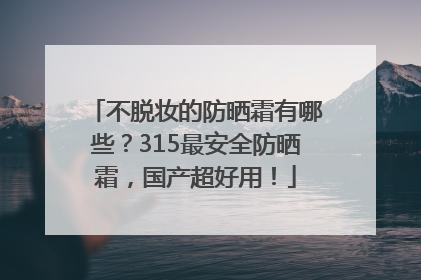 不脱妆的防晒霜有哪些？315最安全防晒霜，国产超好用！