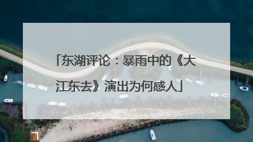 东湖评论：暴雨中的《大江东去》演出为何感人
