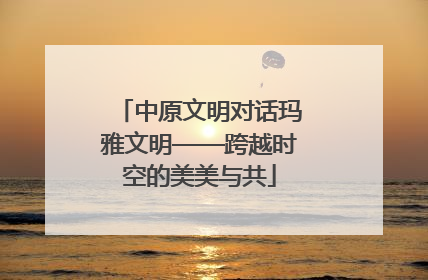 中原文明对话玛雅文明——跨越时空的美美与共