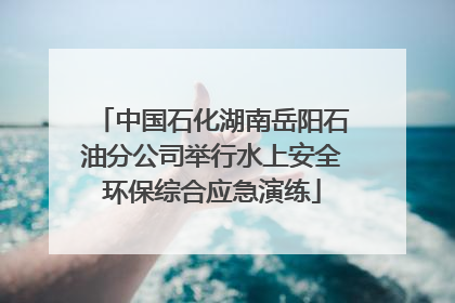 中国石化湖南岳阳石油分公司举行水上安全环保综合应急演练