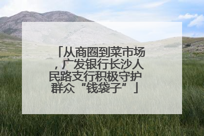 从商圈到菜市场，广发银行长沙人民路支行积极守护群众“钱袋子”