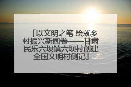 以文明之笔 绘就乡村振兴新画卷——甘肃民乐六坝镇六坝村创建全国文明村侧记
