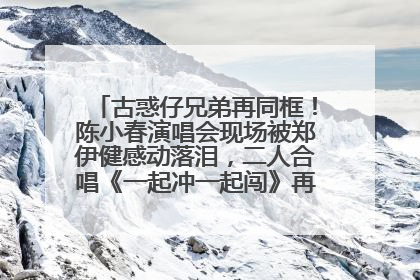 古惑仔兄弟再同框！陈小春演唱会现场被郑伊健感动落泪，二人合唱《一起冲一起闯》再现青春回忆