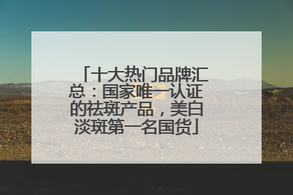 十大热门品牌汇总：国家唯一认证的祛斑产品，美白淡斑第一名国货