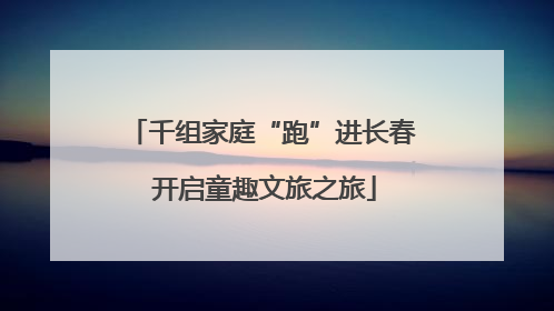 千组家庭“跑”进长春 开启童趣文旅之旅