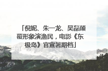 倪妮、朱一龙、吴磊颠覆形象演渔民，电影《东极岛》官宣暑期档