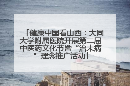 健康中国看山西：大同大学附属医院开展第二届中医药文化节暨“治未病”理念推广活动