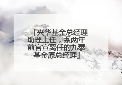 兴华基金总经理助理上任，系两年前官宣离任的九泰基金原总经理