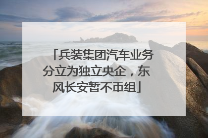 兵装集团汽车业务分立为独立央企，东风长安暂不重组