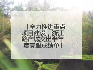 全力推进重点项目建设，浙江路产城交出半年度亮眼成绩单
