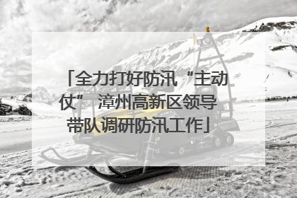 全力打好防汛“主动仗” 漳州高新区领导带队调研防汛工作