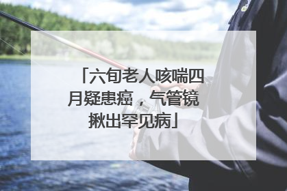 六旬老人咳喘四月疑患癌，气管镜揪出罕见病