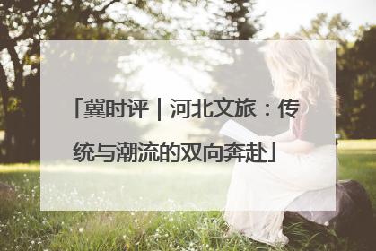 冀时评｜河北文旅：传统与潮流的双向奔赴