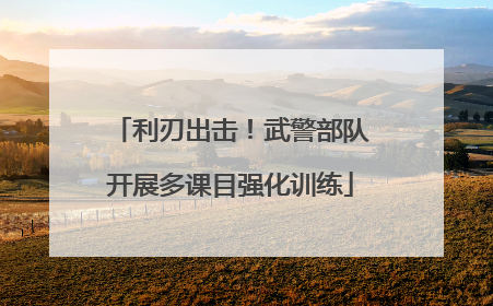 利刃出击！武警部队开展多课目强化训练