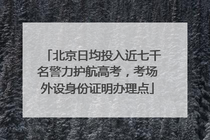 北京日均投入近七千名警力护航高考，考场外设身份证明办理点