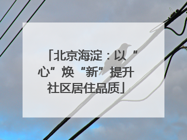 北京海淀：以“心”焕“新”提升社区居住品质
