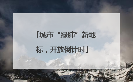 城市“绿肺”新地标，开放倒计时