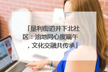 垦利街道井下北社区：油地同心度端午，文化交融共传承