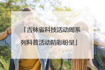 吉林省科技活动周系列科普活动精彩纷呈