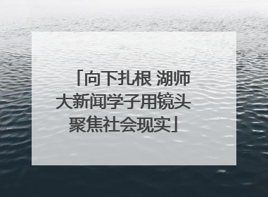 向下扎根 湖师大新闻学子用镜头聚焦社会现实