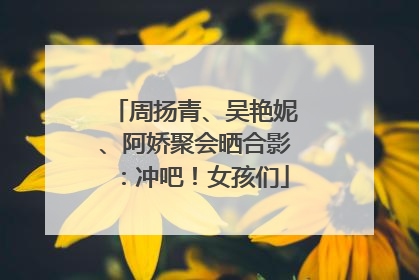 周扬青、吴艳妮、阿娇聚会晒合影：冲吧！女孩们