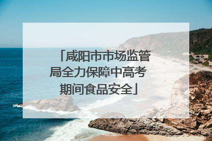咸阳市市场监管局全力保障中高考期间食品安全