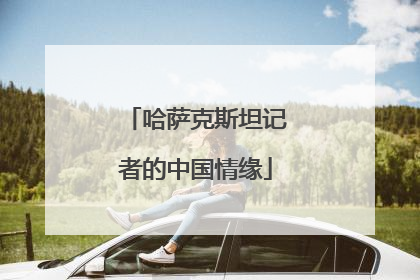 哈萨克斯坦记者的中国情缘